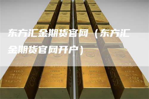 东方汇金期货官网（东方汇金期货官网开户）