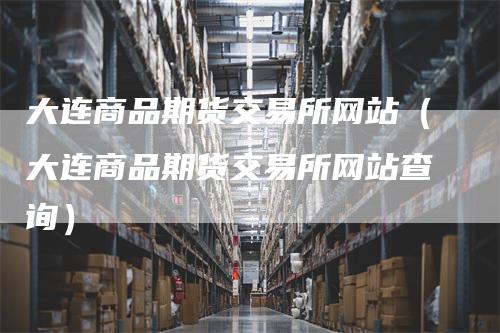 大连商品期货交易所网站（大连商品期货交易所网站查询）