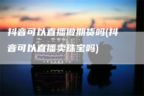 抖音可以直播做期货吗(抖音可以直播卖珠宝吗)