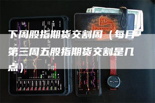 下周股指期货交割周（每月第三周五股指期货交割是几点）