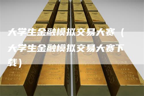 大学生金融模拟交易大赛（大学生金融模拟交易大赛下载）