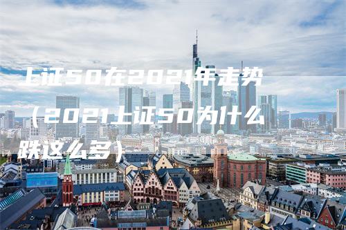 上证50在2021年走势（2021上证50为什么跌这么多）