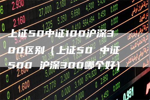 上证50中证100沪深300区别（上证50 中证500 沪深300哪个好）