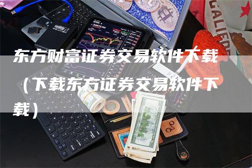 东方财富证券交易软件下载（下载东方证券交易软件下载）