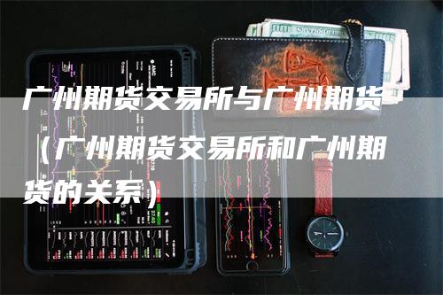 广州期货交易所与广州期货（广州期货交易所和广州期货的关系）