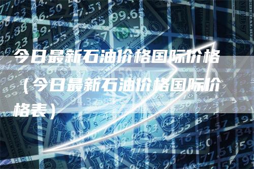 今日最新石油价格国际价格（今日最新石油价格国际价格表）