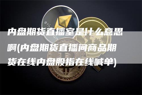 内盘期货直播室是什么意思啊(内盘期货直播间商品期货在线内盘股指在线喊单)