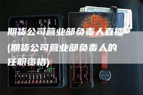 期货公司营业部负责人直播(期货公司营业部负责人的任职资格)