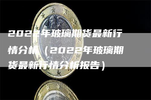 2022年玻璃期货最新行情分析（2022年玻璃期货最新行情分析报告）