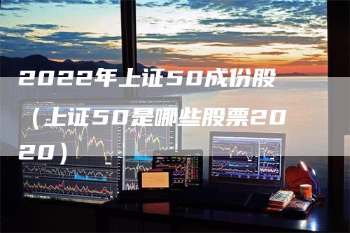 2022年上证50成份股（上证50是哪些股票2020）