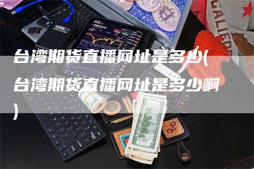 台湾期货直播网址是多少(台湾期货直播网址是多少啊)