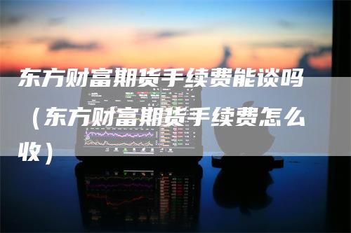 东方财富期货手续费能谈吗（东方财富期货手续费怎么收）