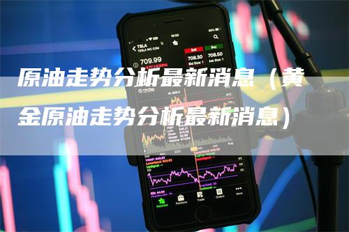 原油走势分析最新消息（黄金原油走势分析最新消息）