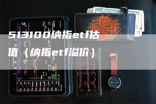 513100纳指etf估值（纳指etf溢价）