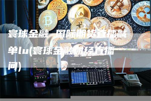 寰球金融 国际期货直播喊单lu(寰球金融财经直播间)