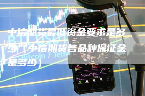 中信期货最低资金要求是多少（中信期货各品种保证金是多少）