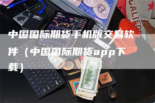 中国国际期货手机版交易软件（中国国际期货app下载）