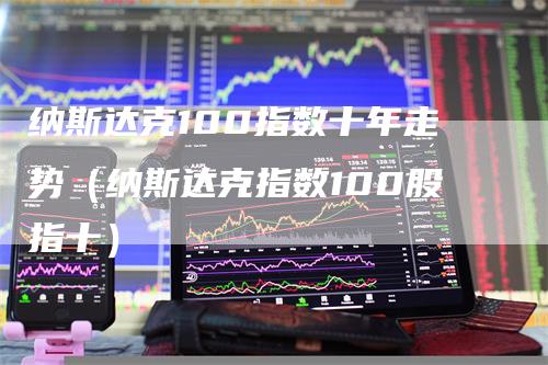 纳斯达克100指数十年走势（纳斯达克指数100股指十）