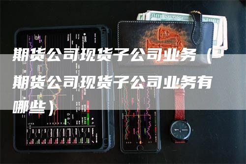 期货公司现货子公司业务（期货公司现货子公司业务有哪些）