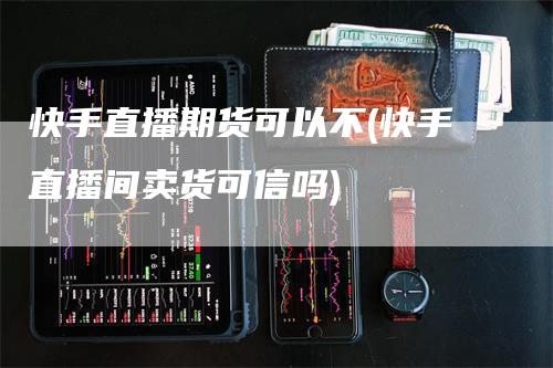 快手直播期货可以不(快手直播间卖货可信吗)