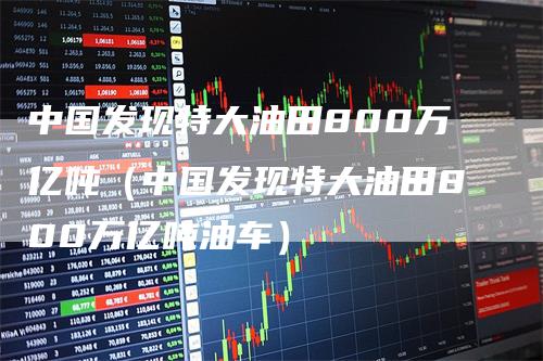 中国发现特大油田800万亿吨（中国发现特大油田800万亿吨油车）