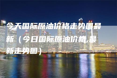 今天国际原油价格走势图最新（今日国际原油价格,最新走势图）