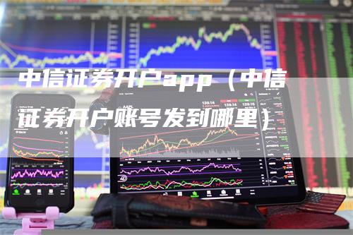 中信证券开户app（中信证券开户账号发到哪里）