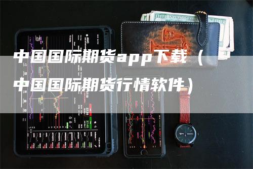 中国国际期货app下载（中国国际期货行情软件）