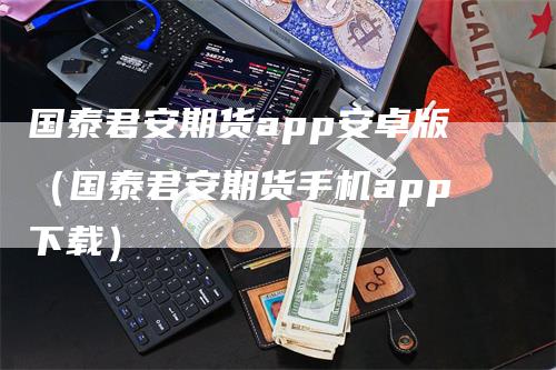 国泰君安期货app安卓版（国泰君安期货手机app下载）