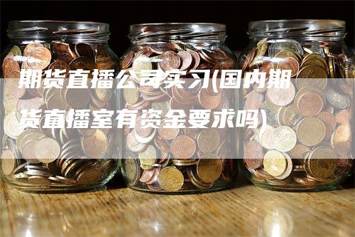 期货直播公司实习(国内期货直播室有资金要求吗)