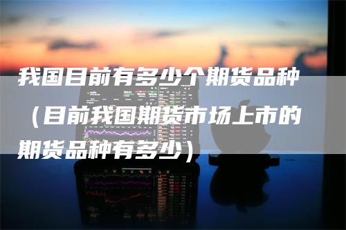 我国目前有多少个期货品种（目前我国期货市场上市的期货品种有多少）