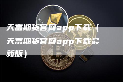 天富期货官网app下载（天富期货官网app下载最新版）