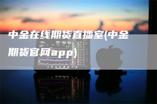 中金在线期货直播室(中金期货官网app)