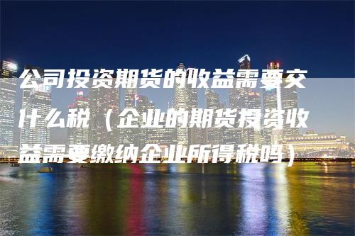 公司投资期货的收益需要交什么税（企业的期货投资收益需要缴纳企业所得税吗）