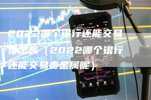 2022哪个银行还能交易贵金属（2022哪个银行还能交易贵金属呢）