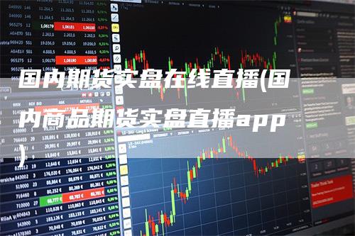 国内期货实盘在线直播(国内商品期货实盘直播app)