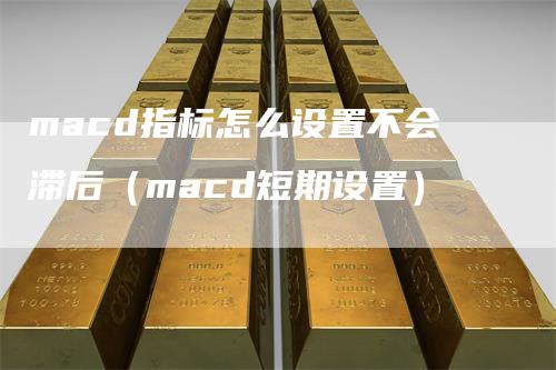 macd指标怎么设置不会滞后（macd短期设置）