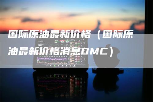 国际原油最新价格（国际原油最新价格消息DMC）