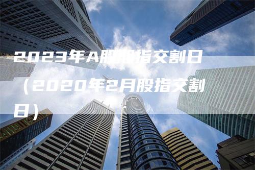 2023年A股期指交割日（2020年2月股指交割日）