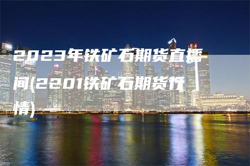 2023年铁矿石期货直播间(2201铁矿石期货行情)