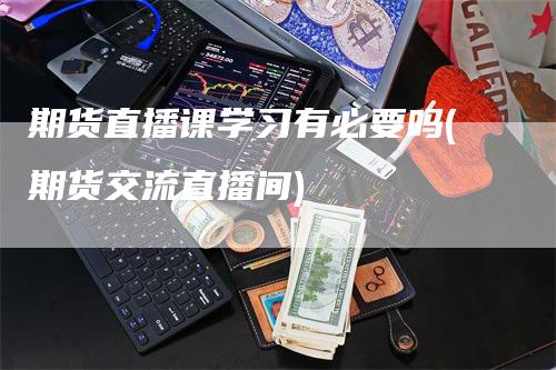 期货直播课学习有必要吗(期货交流直播间)