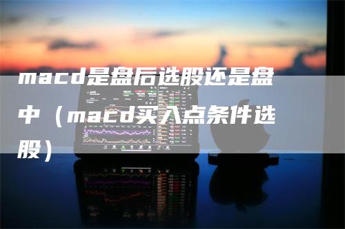 macd是盘后选股还是盘中（macd买入点条件选股）