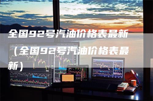 全国92号汽油价格表最新（全国92号汽油价格表最新）