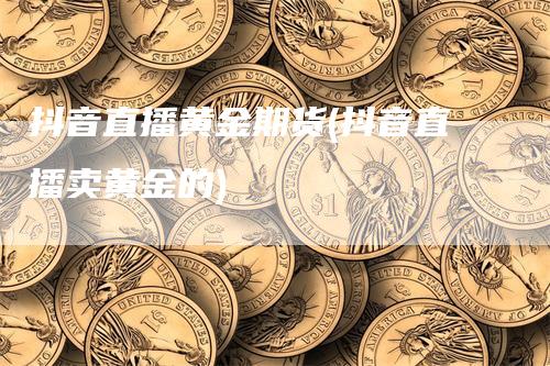 抖音直播黄金期货(抖音直播卖黄金的)