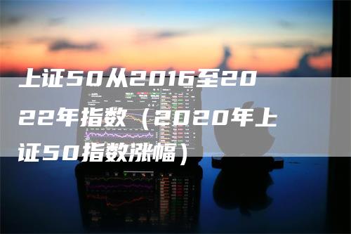 上证50从2016至2022年指数（2020年上证50指数涨幅）