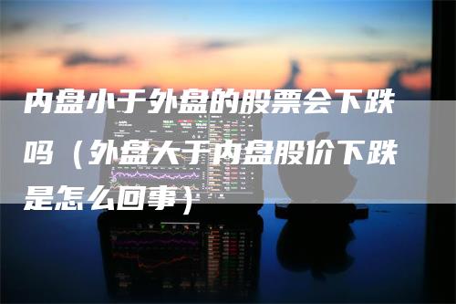 内盘小于外盘的股票会下跌吗（外盘大于内盘股价下跌是怎么回事）