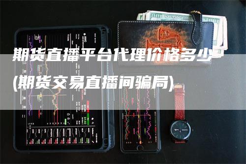 期货直播平台代理价格多少(期货交易直播间骗局)