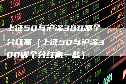 上证50与沪深300哪个分红高（上证50与沪深300哪个分红高一些）