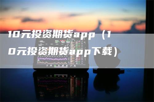 10元投资期货app（10元投资期货app下载）