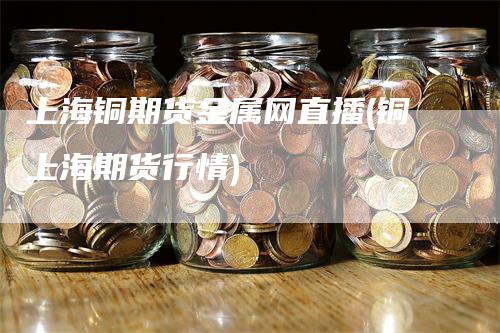 上海铜期货金属网直播(铜上海期货行情)